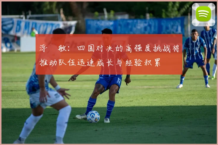 浮嶋敏：四国对决的高强度挑战将推动队伍迅速成长与经验积累