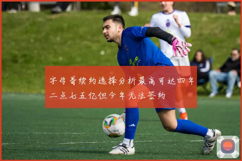 字母哥续约选择分析最高可达四年二点七五亿但今年无法签约