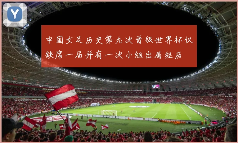 中国女足历史第九次晋级世界杯仅缺席一届并有一次小组出局经历