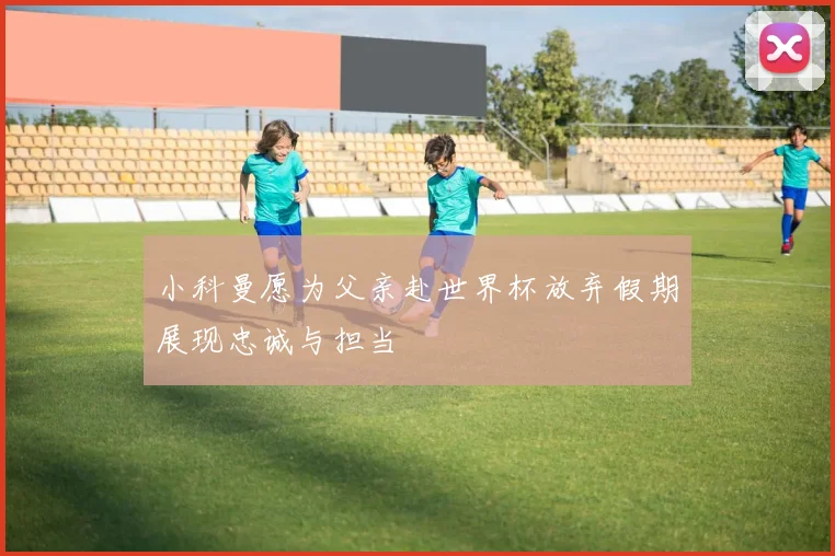 小科曼愿为父亲赴世界杯放弃假期展现忠诚与担当