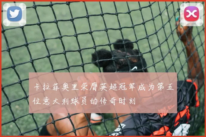 卡拉菲奥里荣膺英超冠军成为第五位意大利球员的传奇时刻