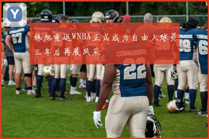 韩旭重返WNBA正式成为自由人球员三年后再展风采