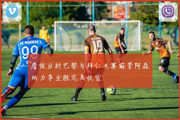 詹俊分析巴黎与拜仁决赛前景阿森纳力争全胜完美收官