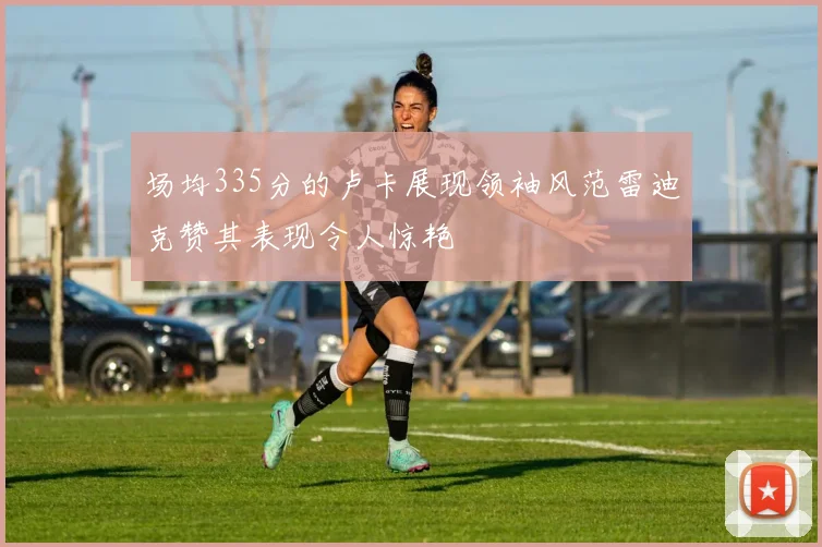 场均335分的卢卡展现领袖风范雷迪克赞其表现令人惊艳