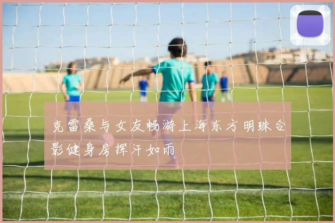 克雷桑与女友畅游上海东方明珠合影健身房挥汗如雨