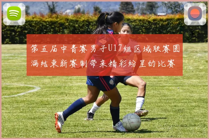 第五届中青赛男子U17组区域联赛圆满结束新赛制带来精彩纷呈的比赛体验
