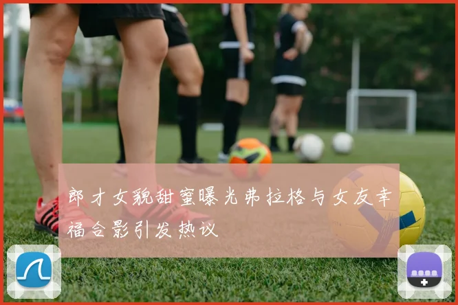 郎才女貌甜蜜曝光弗拉格与女友幸福合影引发热议