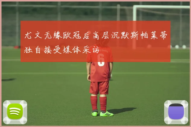 尤文无缘欧冠后高层沉默斯帕莱蒂独自接受媒体采访