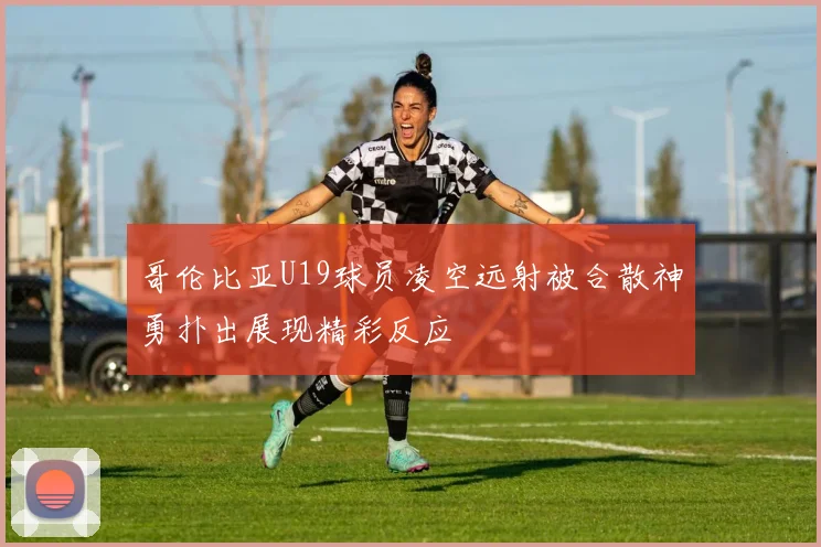 哥伦比亚U19球员凌空远射被合散神勇扑出展现精彩反应