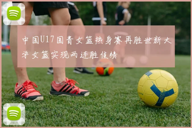 中国U17国青女篮热身赛再胜世新大学女篮实现两连胜佳绩