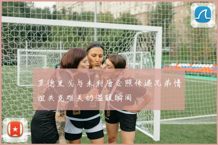 罗德里戈与米利唐合照传递兄弟情谊共克难关的温暖瞬间