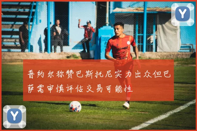普约尔称赞巴斯托尼实力出众但巴萨需审慎评估交易可能性
