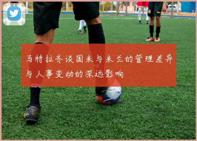 马特拉齐谈国米与米兰的管理差异与人事变动的深远影响
