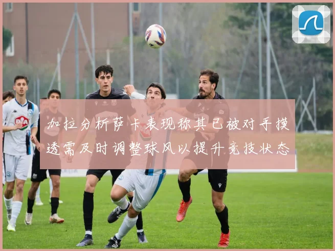 加拉分析萨卡表现称其已被对手摸透需及时调整球风以提升竞技状态